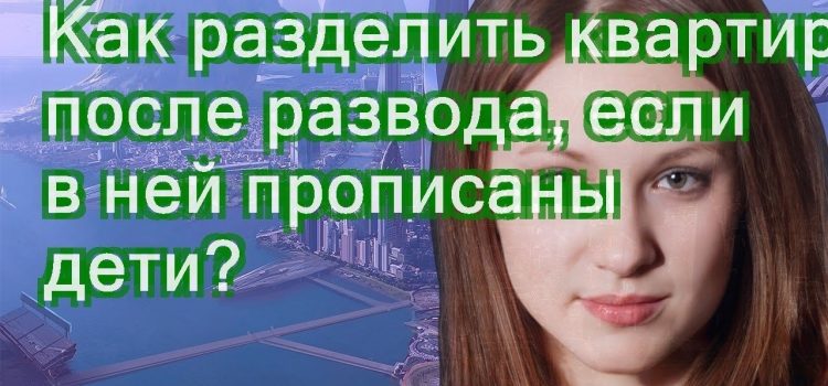 Как разделить квартиру при разводе двух детей — советы и рекомендации